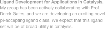Ligand Development for Applications in Catalysis. 
My group has been actively collaborating with Prof. 
Derek Gates, and we are developing an exciting novel
pi-accepting ligand class. We expect that this ligand
set will be of broad utility in catalysis. 
